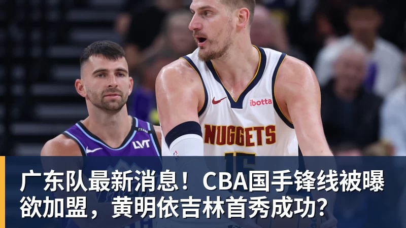 广东队最新消息！CBA国手锋线被曝欲加盟，黄明依吉林首秀成功？